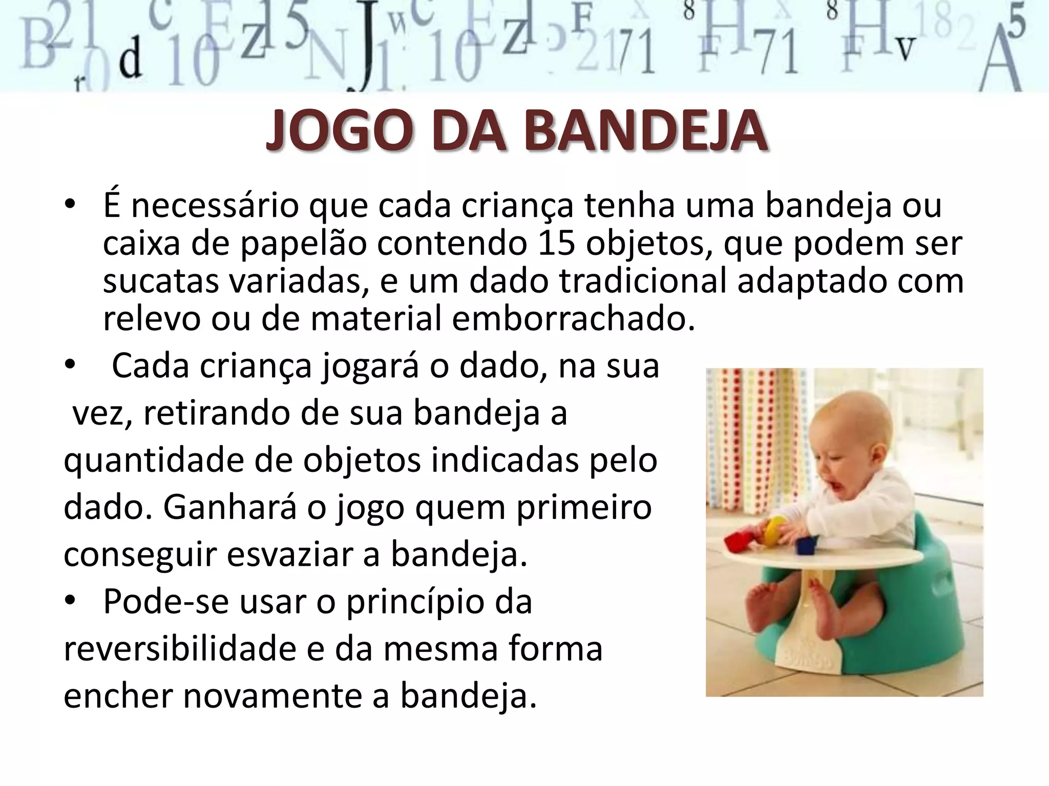 JOGO DA BANDEJA 
• É necessário que cada criança tenha uma bandeja ou 
caixa de papelão contendo 15 objetos, que podem ser 
sucatas variadas, e um dado tradicional adaptado com 
relevo ou de material emborrachado. 
• Cada criança jogará o dado, na sua 
vez, retirando de sua bandeja a 
quantidade de objetos indicadas pelo 
dado. Ganhará o jogo quem primeiro 
conseguir esvaziar a bandeja. 
• Pode-se usar o princípio da 
reversibilidade e da mesma forma 
encher novamente a bandeja. 
 