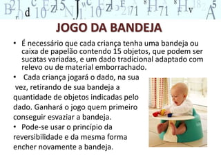 JOGO DA BANDEJA 
• É necessário que cada criança tenha uma bandeja ou 
caixa de papelão contendo 15 objetos, que podem ser 
sucatas variadas, e um dado tradicional adaptado com 
relevo ou de material emborrachado. 
• Cada criança jogará o dado, na sua 
vez, retirando de sua bandeja a 
quantidade de objetos indicadas pelo 
dado. Ganhará o jogo quem primeiro 
conseguir esvaziar a bandeja. 
• Pode-se usar o princípio da 
reversibilidade e da mesma forma 
encher novamente a bandeja. 
 