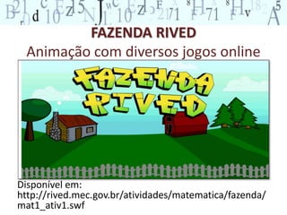 FAZENDA RIVED 
Animação com diversos jogos online 
Disponível em: 
http://rived.mec.gov.br/atividades/matematica/fazenda/ 
mat1_ativ1.swf 
 