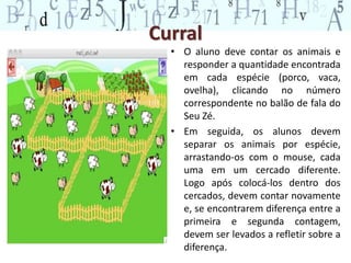 Curral 
• O aluno deve contar os animais e 
responder a quantidade encontrada 
em cada espécie (porco, vaca, 
ovelha), clicando no número 
correspondente no balão de fala do 
Seu Zé. 
• Em seguida, os alunos devem 
separar os animais por espécie, 
arrastando-os com o mouse, cada 
uma em um cercado diferente. 
Logo após colocá-los dentro dos 
cercados, devem contar novamente 
e, se encontrarem diferença entre a 
primeira e segunda contagem, 
devem ser levados a refletir sobre a 
diferença. 
 