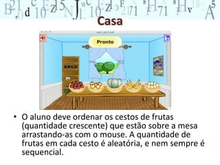 Casa 
• O aluno deve ordenar os cestos de frutas 
(quantidade crescente) que estão sobre a mesa 
arrastando-as com o mouse. A quantidade de 
frutas em cada cesto é aleatória, e nem sempre é 
sequencial. 
 