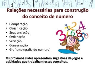 Relações necessárias para construção 
do conceito de numero 
• Comparação 
• Classificação 
• Sequenciação 
• Ordenação 
• Seriação 
• Conservação 
• Grafismo (grafia do numero) 
Os próximos slides apresentam sugestões de jogos e 
atividades que trabalham estes conceitos. 
 