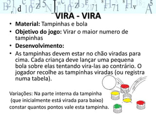 VIRA - VIRA 
• Material: Tampinhas e bola 
• Objetivo do jogo: Virar o maior numero de 
tampinhas 
• Desenvolvimento: 
• As tampinhas devem estar no chão viradas para 
cima. Cada criança deve lançar uma pequena 
bola sobre elas tentando vira-las ao contrário. O 
jogador recolhe as tampinhas viradas (ou registra 
numa tabela). 
Variações: Na parte interna da tampinha 
(que inicialmente está virada para baixo) 
constar quantos pontos vale esta tampinha. 
 
