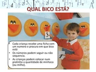 QUAL BICO ESTÁ? 
• Cada criança recebe uma ficha com 
um numero e procura em que bico 
está 
• Os números podem seguir ou não 
sequencia. 
• As crianças podem colocar num 
pratinho a quantidade de minhoca 
(ou milho). 
 