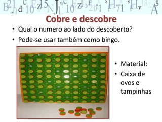 Cobre e descobre 
• Qual o numero ao lado do descoberto? 
• Pode-se usar também como bingo. 
• Material: 
• Caixa de 
ovos e 
tampinhas 
 