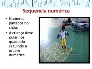 Sequencia numérica 
• Números 
pintados no 
chão. 
• A criança deve 
pular nos 
quadrado 
seguindo a 
ordem 
numérica. 
 