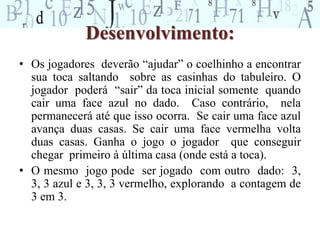 Desenvolvimento: 
• Os jogadores deverão “ajudar” o coelhinho a encontrar 
sua toca saltando sobre as casinhas do tabuleiro. O 
jogador poderá “sair” da toca inicial somente quando 
cair uma face azul no dado. Caso contrário, nela 
permanecerá até que isso ocorra. Se cair uma face azul 
avança duas casas. Se cair uma face vermelha volta 
duas casas. Ganha o jogo o jogador que conseguir 
chegar primeiro à última casa (onde está a toca). 
• O mesmo jogo pode ser jogado com outro dado: 3, 
3, 3 azul e 3, 3, 3 vermelho, explorando a contagem de 
3 em 3. 
 