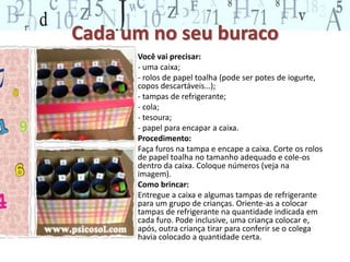 Cada um no seu buraco 
• Você vai precisar: 
• - uma caixa; 
• - rolos de papel toalha (pode ser potes de iogurte, 
copos descartáveis…); 
• - tampas de refrigerante; 
• - cola; 
• - tesoura; 
• - papel para encapar a caixa. 
• Procedimento: 
• Faça furos na tampa e encape a caixa. Corte os rolos 
de papel toalha no tamanho adequado e cole-os 
dentro da caixa. Coloque números (veja na 
imagem). 
• Como brincar: 
• Entregue a caixa e algumas tampas de refrigerante 
para um grupo de crianças. Oriente-as a colocar 
tampas de refrigerante na quantidade indicada em 
cada furo. Pode inclusive, uma criança colocar e, 
após, outra criança tirar para conferir se o colega 
havia colocado a quantidade certa. 
 
