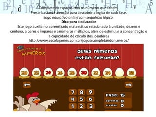 Complete os espaços com os números que faltam. 
Preste bastante atenção para descobrir a lógica de cada fase. 
Jogo educativo online com sequência lógica. 
Dica para o educador 
Este jogo auxilia no aprendizado matemático relacionado à unidade, dezena e 
centena, a pares e ímpares e a números múltiplos, além de estimular a concentração e 
a capacidade de cálculo dos jogadores 
http://www.escolagames.com.br/jogos/completandonumeros/ 
 