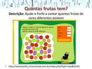 Quantas frutas tem? 
Descrição: Ajude o Forfo a contar quantas frutas de 
cores diferentes existem 
• http://www.fund1.universoneo.com.br/index.php?task=view&id=63 
 