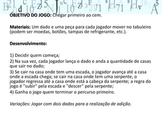 OBJETIVO DO JOGO: Chegar primeiro ao cem. 
Materiais: Um dado e uma peça para cada jogador mover no tabuleiro 
(podem ser moedas, botões, tampas de refrigerante, etc.). 
Desenvolvimento: 
1) Decidir quem começa; 
2) Na sua vez, cada jogador lança o dado e anda a quantidade de casas 
que sair no dado; 
3) Se cair na casa onde tem uma escada, o jogador avança até a casa 
onde a escada chega; se cair na casa onde tem uma serpente, o 
jogador regressa até a casa onde está a cabeça da serpente; a regra do 
jogo é "subir" pela escada e "descer" pela serpente; 
4) Ganha o jogo quem terminar o percurso primeiro. 
Variações: Jogar com dois dados para a realização de adição. 
 