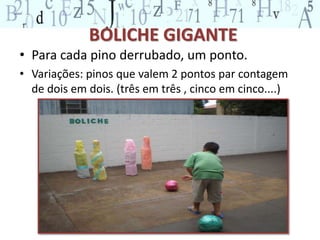 BOLICHE GIGANTE 
• Para cada pino derrubado, um ponto. 
• Variações: pinos que valem 2 pontos par contagem 
de dois em dois. (três em três , cinco em cinco....) 
 