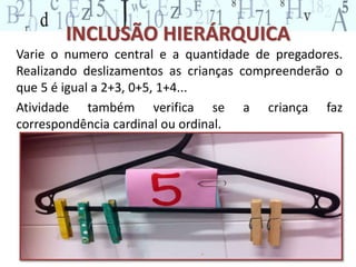 INCLUSÃO HIERÁRQUICA 
Varie o numero central e a quantidade de pregadores. 
Realizando deslizamentos as crianças compreenderão o 
que 5 é igual a 2+3, 0+5, 1+4... 
Atividade também verifica se a criança faz 
correspondência cardinal ou ordinal. 
 