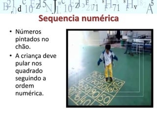 Sequencia numérica 
• Números 
pintados no 
chão. 
• A criança deve 
pular nos 
quadrado 
seguindo a 
ordem 
numérica. 
 