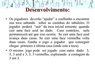 Desenvolvimento: 
• Os jogadores deverão “ajudar” o coelhinho a encontrar 
sua toca saltando sobre as casinhas do tabuleiro. O 
jogador poderá “sair” da toca inicial somente quando 
cair uma face azul no dado. Caso contrário, nela 
permanecerá até que isso ocorra. Se cair uma face azul 
avança duas casas. Se cair uma face vermelha volta 
duas casas. Ganha o jogo o jogador que conseguir 
chegar primeiro à última casa (onde está a toca). 
• O mesmo jogo pode ser jogado com outro dado: 3, 
3, 3 azul e 3, 3, 3 vermelho, explorando a contagem de 
3 em 3. 
 