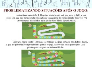 PROBLEMATIZANDO SITUAÇÕES APÓS O JOGO: 
João estava na casinha 4. Quantas vezes Mário terá que jogar o dado e que 
cores têm que cair para que ele possa chegar na casinha 20 o mais rápido possível? Vá 
preenchendo as casinhas pelas quais o coelhinho deverá passar. 
Caio teve muita sorte! Em todas as rodadas do jogo sorteou nos dados: 2 azul, 
o que lhe permitiu avançar sempre e ganhar o jogo. Escreva as casas pelas quais Caio 
passou para chegar à toca do coelhinho. 
 