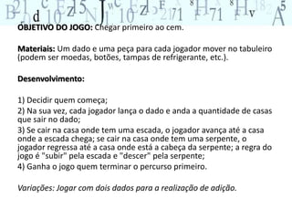 OBJETIVO DO JOGO: Chegar primeiro ao cem. 
Materiais: Um dado e uma peça para cada jogador mover no tabuleiro 
(podem ser moedas, botões, tampas de refrigerante, etc.). 
Desenvolvimento: 
1) Decidir quem começa; 
2) Na sua vez, cada jogador lança o dado e anda a quantidade de casas 
que sair no dado; 
3) Se cair na casa onde tem uma escada, o jogador avança até a casa 
onde a escada chega; se cair na casa onde tem uma serpente, o 
jogador regressa até a casa onde está a cabeça da serpente; a regra do 
jogo é "subir" pela escada e "descer" pela serpente; 
4) Ganha o jogo quem terminar o percurso primeiro. 
Variações: Jogar com dois dados para a realização de adição. 
 