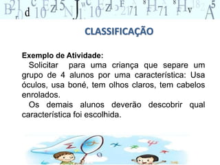 CLASSIFICAÇÃO 
Exemplo de Atividade: 
Solicitar para uma criança que separe um 
grupo de 4 alunos por uma característica: Usa 
óculos, usa boné, tem olhos claros, tem cabelos 
enrolados. 
Os demais alunos deverão descobrir qual 
característica foi escolhida. 
 