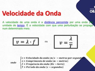 Velocidade da Onda
A velocidade de uma onda é a distância percorrida por uma onda por
unidade de tempo. É a velocidade com que uma perturbação se propaga
num determinado meio.
𝑣 =
𝜆
𝑇
𝑣 = 𝜆 ∙ 𝑓 𝑜𝑢
𝒐𝒏𝒅𝒆
𝒗 ≡ 𝑽𝒆𝒍𝒐𝒄𝒊𝒅𝒂𝒅𝒆 𝒅𝒂 𝒐𝒏𝒅𝒂 (𝒎 𝒔 → 𝒎𝒆𝒕𝒓𝒐𝒔 𝒑𝒐𝒓 𝒔𝒆𝒈𝒖𝒏𝒅𝒐𝒔)
𝜆 ≡ 𝑪𝒐𝒎𝒑𝒓𝒊𝒎𝒆𝒏𝒕𝒐 𝒅𝒆 𝒐𝒏𝒅𝒂 𝒎 → 𝒎𝒆𝒕𝒓𝒐𝒔
𝒇 ≡ 𝑭𝒓𝒆𝒒𝒖ê𝒏𝒄𝒊𝒂 𝒅𝒂 𝒐𝒏𝒅𝒂 𝑯𝒛 → 𝒉𝒆𝒓𝒕𝒛
𝑻 ≡ 𝑷𝒆𝒓í𝒐𝒅𝒐 𝒅𝒂 𝒐𝒏𝒅𝒂 𝒔 → 𝒔𝒆𝒈𝒖𝒏𝒅𝒐𝒔
 