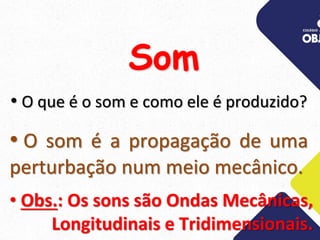 • O que é o som e como ele é produzido?
• O som é a propagação de uma
perturbação num meio mecânico.
• Obs.: Os sons são Ondas Mecânicas,
Longitudinais e Tridimensionais.
Som
 