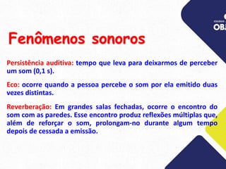 Fenômenos sonoros
Persistência auditiva: tempo que leva para deixarmos de perceber
um som (0,1 s).
Eco: ocorre quando a pessoa percebe o som por ela emitido duas
vezes distintas.
Reverberação: Em grandes salas fechadas, ocorre o encontro do
som com as paredes. Esse encontro produz reflexões múltiplas que,
além de reforçar o som, prolongam-no durante algum tempo
depois de cessada a emissão.
 