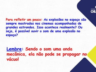 Lembre: Sendo o som uma onda
mecânica, ela não pode se propagar no
vácuo!
Para refletir um pouco: As explosões no espaço são
sempre mostradas nos cinemas acompanhadas de
grandes estrondos. Isso acontece realmente? Ou
seja, é possível ouvir o som de uma explosão no
espaço?
 