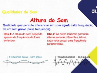 Qualidade que permite diferenciar um som agudo (alta frequência)
de um som grave (baixa frequência).
Obs.2: As notas musicais possuem
alturas sonoras diferentes, isto é,
cada nota possui uma frequência
característica.
Qualidades do Som
Altura do Som
Obs.1: A altura do som depende
apenas da frequência da fonte
emissora.
Frequência baixa – som grave Frequência baixa – som agudo
 