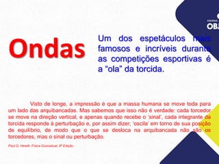 Um dos espetáculos mais
famosos e incríveis durante
as competições esportivas é
a “ola” da torcida.
Ondas
Visto de longe, a impressão é que a massa humana se move toda para
um lado das arquibancadas. Mas sabemos que isso não é verdade: cada torcedor
se move na direção vertical, e apenas quando recebe o ‘sinal’, cada integrante da
torcida responde à perturbação e, por assim dizer, ‘oscila’ em torno de sua posição
de equilíbrio, de modo que o que se desloca na arquibancada não são os
torcedores, mas o sinal ou perturbação.
Paul G. Hewitt. Física Conceitual, 9ª Edição.
 