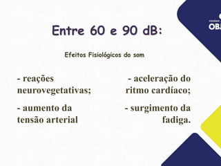 Entre 60 e 90 dB:
- aceleração do
ritmo cardíaco;
- surgimento da
fadiga.
- reações
neurovegetativas;
- aumento da
tensão arterial;
Efeitos Fisiológicos do som
 