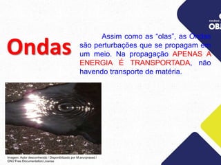 Ondas
Assim como as “olas”, as Ondas
são perturbações que se propagam em
um meio. Na propagação APENAS A
ENERGIA É TRANSPORTADA, não
havendo transporte de matéria.
Imagem: Autor desconhecido / Disponibilizado por M.arunprasad /
GNU Free Documentation License
 