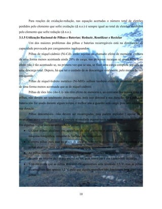 10
Para reações de oxidação-redução, nas equação acertadas o número total de eletrões
perdidos pelo elemento que sofre oxidação (∆ n.o.) é sempre igual ao total de eletrões recebidos
pelo elemento que sofre redução (∆ n.o.).
3.1.5 Utilização Racional de Pilhas e Baterias: Reduzir, Reutilizar e Reciclar
Um dos maiores problemas das pilhas e baterias recarregáveis está na diminuição de
capacidade provocada por caregamentos inadequandos
Pilhas de níquel-cádmio (Ni-Cd)- estão sujeitas ao chamado efeito de memória, embora
de uma forma menos acentuada ainda 20% da carga, nas próximas recargas só usará 80%. Este
efeito não é tão acentuado se, na primera vez que se usa, se fizer uma carga completa seguida de
uma descarga total. Depois, há que ter o cuidado de as descarregar totalmente, pelo menos de vez
em quando
Pilhas de níquel-hidreto metálico (Ni-MH)- sofrem também efeito de memória, embora
de uma forma menos acentuada que as de níquel-cádmio.
Pilhas de iões litio (ião-Li)- não têm efeito de memória e, ao contrario dos outros tipos de
pilhas, não devem ser totalmente descarregadas, pois isso diminui a sua duração. Se a pilha ou
bateria não for usada durante algum tempo, é melhor não a guarder sem carga, pois isso afetara a
sua duração
Pilhas descartaveis –não devem ser recarregadas, pois podem exploder ! apesar de a
recarga ser teoricamente possivel, a energia acumulada esgotar-se-ia rapidamente
Eis algumas regras úteis na utilização de pilhas:
 Utilizar pilhas alcalinas em aparelhos de alto consume e utilização constant, como a
máquina fotográfica, máquina de barbear, ou brinquedos;
 Compra pilhas para usar no prazo de um ano, sobretudo as pilhas de zinco e carbon e as
pilhas alcalinas, pois vão perdendo carga mesmo quando não são usadas;
 As pilhas recarregáveis não devem sofre grandes variações de temperature, por exemplo,
ficando no interior de um automóvel ao sol, pois isso afeta a sua capacidade de carga;
 Tem em conta que as pilhas descartáveis apresentam uma tensãode 1,5 V, mas as pilhas
recarregáveis têm apenas 1,2 V, pelo que alguns aparelhos não funcionam bem com estas
pilhas
 