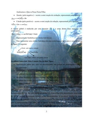 2
Analisemos o Que se Passa Nesta Pilha:
 Ânodo ( polo negativo ) – ocorre a semi reação de oxidação, representada pela equação:
Zn(s) Zn(aq) + 2e-
2+
 Cátodo (polo positivo) – ocorre a semi reação de redução, representada pela equação:
2+
Cu(aq) + 2e- Cu(s)
A reação global é traduzida por uma equação que é a soma destas duas equações das
semireações:
Zn(s) + Cu Zn2+(aq) + Cu(s)
2+
(aq)
Representação Simbólica da Células Galvânicas
Para representar uma células Galvânica há uma simbologia própria para o caso da célula
da figura 3 é seguinte:
Cátodo : polo positivo, redução
Zn(s) Zn( aq) Cu (aq) Cu(s)
2+ 2+0 0
Ponte Salina
Ânodo : polo negativo, oxidação
As pilhas Comerciais Mais Comuns São de Dois Tipos:
 Descartáveis: pilhas que, uma vez descarregadas, não podem ser recarregadas e têm de
ser eliminadas.
 Recarregáveis: podem ser recarregadas, se forem ligadas com dispositivos próprios a uma
corrente elétrica, o que permite a sua reutilização
 As pilhas descartáveis incluem as pilhas Salinas, as pilhas alcalinas e as pilhas de botão
 As pilhas têm sempre um polo positive e um polo negativo
I. Pilhas Salinas
Também se chamam pilhas secas de carbon-zinco ou pilha de MnO2-Zn, São muitos
utilizadas em commando á distância, brinquedos, calculadores e lanternasA pilha seca de
carbono zinco foi uma das mais usadas no século XX, Estas pilhas têm, inicialmente, uma tensão
de 1,5 V, que vai diminuendo durante o seu funcionamento. O invólucro exterior de zinco
deteriora-se rapidamente e liberta liquid para o exterior. Por esta razão, quando não se pretende
usar os equipamentos, estas pilhas não devem ser deixadas dentro deles.A energia elétrica que
este tipo de pilhas fornece deve-se á reação química que ocorre no seu interior:
 