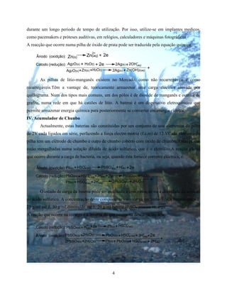 4
durante um longo periodo de tempo de utilização. Por isso, utilize-se em implantes medicos,
como pacemakers e próteses auditivas, em relógios, calculadores e máquinas fotográficas
A reacção que ocorre numa pilha de óxido de prata pode ser traduzida pela equação química:
Cátodo (redução):
Zn(aq)
2+
+ 2eÂnodo (oxidção): Zn(s)
+ + 2e +
++ ++
Ag2O(s) H2O(l) 2Ag(s)
Ag2O(s) Zn(s) H2O(l) 2Ag(s) Zn(OH)2(aq)
2OH-
(aq)
As pilhas de litio-manganês existem no Mercado, como não recarregáveis e como
recarregáveis.Têm a vantage de, teoricamente armazenar uma carga eléctrica elevada por
quillograma. Num dos tipos mais comuns, um dos pólos é de dioxide de manganês e outro é de
grafite, numa rede em que há catiões de litio. A baterai é um dispositivo eletroquímico que
permite armazenar energia química para posteriormente se converter em energia elétrica.
IV. Acumulador de Chunbo
Actualmente, estas baterias são constituídas por um conjunto de seis elementos de pilha
de 2V cada ligados em série, perfazendo a força electro motriz (f.e.m) de 12 VCada elemento de
pilha tem um elétrodo de chumbo e outro de chunbo coberto com óxido de chumbo. Estas placas
estão mergulhadas numa solução diluida de ácido sulfurico, que é o eletrólito.A reação global
que ocorre durante a carga de bacteria, ou seja, quando esta fornece corrente eléctrica, é:
+
+
H2O(l)
+
Cátodo (redução):
+ 2eÂnodo (oxidção):
+ + 2e+
+++
+Pb(s) HSO4
_
(aq) PbSO4(s) H+
(aq)
PbO2(s) PbSO4(s)HSO4
_
(aq) 3H+
(aq)
Pb(s) HSO
_
4(aq) 2H+
(aq) 2PbSO4(s) 2H2O(l)
O estado de carga da bateria pode ser analisado a concentração ou a densidade da solução
de ácido sulfurico. A concentração deste componente vai recarga contenhoH2SO4 baterai cerca 1,
25 g/ml até 1, 30 g/ml,diminuido até 1, 20 g/ml baterai H2SO4 precisa recarga.
A reação que ocorre na recarga é a inversa da que ocorre na descarga, ou seja:
+
Cátodo (redução):
+
+
++
Ânodo (oxidção): +
+
2e+
+
+ +
+
2H2O(l)
PbSO4(s) H
+
(aq)
2e Pb(s) HSO (aq)4
_
PbSO4(s) 2H2O(l) PbO2(s) HSO (aq)4
_
3H+
(aq)
2PbSO4(s) Pb(s) PbO2(s) HSO (aq)4
_
2H+
(aq)
 