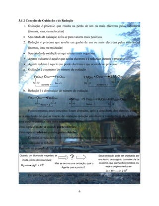 6
3.1.2 Conceito de Oxidação e de Redução
1. Oxidação é processo que resulta na perda de um ou mais electrons pelas substância
(átomos, ions, ou moléculas)
 Seu estado de oxidação alfra-se para valores mais positivas
2. Redução é processo que resulta em ganho de um ou mais electrons pelas substâncias
(átomos, ions ou moléculas)
 Seu estudo de oxidação atinge valores mais negativas.
 Agente oxidante é aquele que aceita electrons e é reduzido durante o processo
 Agente redutor é aquele que perde electrons e que se oxide no processo
a. Oxidação é o aumento do número de oxidação
+Fe0(s) O2(g) Fe2O3(s)
Fe= +2 Fe= +3
aumenta = 1
Mg = 0
O2(g) 2 MgO(s)2 Mg(s) +
Mg = +2
aumenta = 2
b. Redução é a diminuição do número de oxidação.
+Fe(s) O2(g) Fe2O3(s)
O= o O= -2
Reduz = 2
+4NH3(g) +5 O2(g) +H2O(l) O2(g)4NO (g)2
N = +5 N = +4Reduz = 1
Posteriormente, estes conceitos foram alterados, após a descoberta dos eletrões, chegou-
se á conclusão de que as reação de oxidação-redução envolvem a transferência de eletrões de
uma espécie química para outra actualmente, diz-se:
Uma espécie oxide-se quando perde eletrões;
Uma espécie reduz-se quando ganha eletrões
Contudo, a redução não são atos independents, isto é, uma espécie não não se pode oxidar
se uma outra não se reduzir
Voltando ao exemplo do óxido de magnésio
Quando um átomo de magnésio se
Oxida, perde dois electrões:
Mg +
?
Mas se ocorre uma oxidação, qual o
Agente que a produz?
Essa oxidação pode ser produzida por
um átomo de oxigénio da molécula de
oxigénio, que ganha dois eletrões, ou
seja o oxigénio reduz-se
O2 +
Mg2+ 2 e-
4 -e 2 O
2-
Os eletrões, como qualquer material, não são criados nem destruídos numa reação
 
