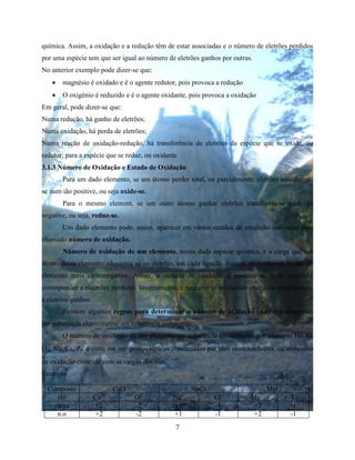 7
química. Assim, a oxidação e a redução têm de estar associadas e o número de eletrões perdidos
por uma espécie tem que ser igual ao número de eletrões ganhos por outras.
No anterior exemplo pode dizer-se que:
 magnésio é oxidado e é o agente redutor, pois provoca a redução
 O oxigénio é reduzido e é o agente oxidante, pois provoca a oxidação
Em geral, pode dizer-se que:
Numa redução, há ganho de eletrões;
Numa oxidação, há perda de eletrões;
Numa reação de oxidação-redução, há transferência de eletrões da espécie que se oxide, ou
redutor, para a espécie que se reduz, ou oxidante
3.1.3 Número de Oxidação e Estado de Oxidação
Para um dado elemento, se um átomo perder total, ou parcialmente, eletrões transforma-
se num ião positive, ou seja oxide-se.
Para o mesmo element, se um outro átomo ganhar eletrões transforma-se num ião
negative, ou seja, reduz-se.
Um dado elemento pode, assim, aparecer em vários estados de oxidação indicados pelo
chamado número de oxidação.
Número de oxidação de um elemento, numa dada espécie química, é a carga que um
átomo desse elemento adquiriria se os eletrões, em cada ligação, fossem atribuídos ao átomo do
elemento mais eletronegativo. Assim, o número de oxidação é positivo se neste exercício
corresponder a electrões perdidos. Inversamento, é negativo se no mesmo exercício corresponder
a eletrões ganhos.
Existem algumas regras para determinar o número de oxidação (n.o) dos elementos
em substância elementarese em substância compostas:
O número de oxidação de um elemento em substância elementares, por exemplo He, O,
O2, Na, Ca, P4, é zero; em compostos iónicos constituidos por iões mononucleares, os numerous
de oxidação coincide com as cargas dos iões
Exemplo
Composto CaO NaCl MgI2
ião Ca2+
O2-
Na+
Cl-
Mg2+
I-
carga +2 -2 +1 -1 +2 -1
n.o +2 -2 +1 -1 +2 -1
 