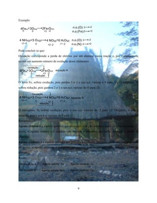9
Exemplo
+4Fe(s) 3O2(g) 2Fe2O3(s)
00 +3 -2
n.o.(O): 0
0
-2
+3n.o.(Fe):
4 NH3(g)+5 O2(g) 4 NO(g)+6 H2O(g) n.o.(O): 0
-3
-2
+2n.o.(N):-3 +1 0 +2 -2 +1 -2
Pode concluir se que:
Oxidação corresponde a perda de eletrões por um element numa reação e, por consequência,
ocorre um aumento número de oxidação desse elementos
+4Fe(s) 3O2(g) 2Fe2O3(s)
00 +3 -2
oxidação
redução
equação A
O ferro Fe, sofreu oxidação, pois perdeu 3 e-
( o seu n.o. various e 0 para +3). O oxigénio, O,
sofreu redução, pois ganhou 2 e-
( o seu n.o. various de O para -2).
equação B4 NH3(g)+5 O2(g) 4 NO(g)+6 H2O(g)
-3 +1 0 +2 -2 +1 -2
redução
Oxidação
O nitrogénio, N, sofreu oxidação, pois o seu n.o. various de -3 para +2. Oxigénio, o sofreu
redução, pois o seu n.o. various de 0 para -2
Recapitulando
Agente redutor é a espécie química que provoca a redução, portanto perde eletrões oxidando se.
assim, o agente redutor é a espécie que contém o elemento que sofre oxidação ( perda de
eletrões).
Agente oxidante é a espécie química que provoca a oxidação, portanto ganha eletrões reduzindo
se. assim, o agente oxidante é a espécie que contem o elemento que sofre redução (ganho de
eletrões).
Assim:
Na equação A Agente redotor: Fe Agente oxidante: O2
Na equação B Agente redutor: NH3 Agente oxidante: O2
 