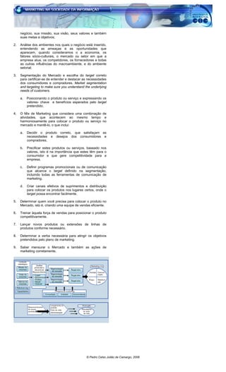© Pedro Celso Julião de Camargo, 2006
negócio, sua missão, sua visão, seus valores e também
suas metas e objetivos;
2. Análise dos ambientes nos quais o negócio está inserido,
entendendo as ameaças e as oportunidades que
aparecem, quando consideramos o a economia, os
fatores sócio-culturais, o mercado ou setor em que a
empresa atua, os competidores, os fornecedores e todas
as outras influências do macroambiente, e do ambiente
setorial;
3. Segmentação do Mercado e escolha do target correto
para certificar-se de entender e destacar as necessidades
dos consumidores e compradores. Market segmentation
and targeting to make sure you understand the underlying
needs of customers.
a. Posicionando o produto ou serviço e expressando os
valores- chave e benefícios esperados pelo target
pretendido;
4. O Mix de Marketing que considera uma combinação de
atividades, que acontecem ao mesmo tempo e
harmoniosamente para colocar o produto ou serviço no
mercado e mantê-lo, o que inclui:
a. Decidir o produto correto, que satisfaçam as
necessidades e desejos dos consumidores e
compradores.
b. Precificar estes produtos ou serviços, baseado nos
valores, isto é na importância que estes têm para o
consumidor e que gere competitividade para a
empresa.
c. Definir programas promocionais ou de comunicação
que alcance o target definido na segmentação,
incluindo todas as ferramentas de comunicação de
marketing.
d. Criar canais efetivos de suprimentos e distribuição
para colocar os produtos nos lugares certos, onde o
target possa encontrar facilmente.
5. Determinar quem você precisa para colocar o produto no
Mercado, isto é, criando uma equipe de vendas eficiente.
6. Treinar àquela força de vendas para posicionar o produto
competitivamente.
7. Lançar novos produtos ou extensões de linhas de
produtos conforme necessário.
8. Determinar a verba necessária para atingir os objetivos
pretendidos pelo plano de marketing.
9. Saber mensurar o Mercado e também as ações de
marketing corretamente.
 