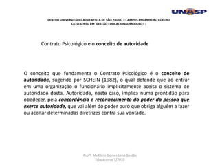 O conceito que fundamenta o Contrato Psicológico é o conceito de
autoridade, sugerido por SCHEIN (1982), o qual defende que ao entrar
em uma organização o funcionário implicitamente aceita o sistema de
autoridade desta. Autoridade, neste caso, implica numa prontidão para
obedecer, pela concordância e reconhecimento do poder da pessoa que
exerce autoridade, que vai além do poder puro que obriga alguém a fazer
ou aceitar determinadas diretrizes contra sua vontade.
Contrato Psicológico e o conceito de autoridade
CENTRO UNIVERSITÁRIO ADVENTISTA DE SÃO PAULO – CAMPUS ENGENHEIRO COELHO
LATO-SENSU EM GESTÃO EDUCACIONAL MODULO I :
Profº. Ms Elicio Gomes Lima.Gestão
Educacional 7/2010
 