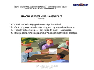 RELAÇÃO DE PODER VERSUS AUTORIDADE
Atividades:
1. Circulo – medir força/poder no campo individual
2. Cabo de guerra – medir força em grupo – grupos de resistência
3. Trilha le trilha le ruuu..... – interação de forças – cooperação
4. Bexigas competir ou compartilhar? Compartilhar valores pessoais
CENTRO UNIVERSITÁRIO ADVENTISTA DE SÃO PAULO – CAMPUS ENGENHEIRO COELHO
LATO-SENSU EM GESTÃO EDUCACIONAL MODULO I :
Profº. Ms Elicio Gomes Lima.Gestão
Educacional 7/2010
 