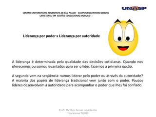 Liderança por poder x Liderança por autoridade
A liderança é determinada pela qualidade das decisões cotidianas. Quando nos
oferecemos ou somos levantados para ser o líder, fazemos a primeira opção.
A segunda vem na seqüência: vamos liderar pelo poder ou através da autoridade?
A maioria dos papéis de liderança tradicional vem junto com o poder. Poucos
líderes desenvolvem a autoridade para acompanhar o poder que lhes foi confiado.
CENTRO UNIVERSITÁRIO ADVENTISTA DE SÃO PAULO – CAMPUS ENGENHEIRO COELHO
LATO-SENSU EM GESTÃO EDUCACIONAL MODULO I :
Profº. Ms Elicio Gomes Lima.Gestão
Educacional 7/2010
 