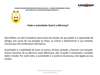 Max Weber, um dos fundadores dessa área de estudo, diz que poder é a capacidade de
obrigar, por causa de sua posição ou força, os outros a obedecerem à sua vontade,
mesmo que eles preferissem não fazê-lo.
Autoridade é a habilidade de levar os outros, de boa vontade, a fazerem sua vontade.
Outras maneiras de se observar estas diferenças, são: O poder é comprado e vendido,
dado e tirado. Por outro lado, a autoridade é a essência da pessoa, está ligada ao seu
caráter
Poder e autoridade. Qual é a diferença?
CENTRO UNIVERSITÁRIO ADVENTISTA DE SÃO PAULO – CAMPUS ENGENHEIRO COELHO
LATO-SENSU EM GESTÃO EDUCACIONAL MODULO I :
Profº. Ms Elicio Gomes Lima.Gestão
Educacional 7/2010
 