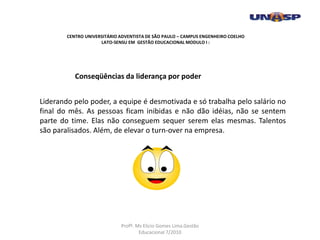 Liderando pelo poder, a equipe é desmotivada e só trabalha pelo salário no
final do mês. As pessoas ficam inibidas e não dão idéias, não se sentem
parte do time. Elas não conseguem sequer serem elas mesmas. Talentos
são paralisados. Além, de elevar o turn-over na empresa.
Conseqüências da liderança por poder
CENTRO UNIVERSITÁRIO ADVENTISTA DE SÃO PAULO – CAMPUS ENGENHEIRO COELHO
LATO-SENSU EM GESTÃO EDUCACIONAL MODULO I :
Profº. Ms Elicio Gomes Lima.Gestão
Educacional 7/2010
 