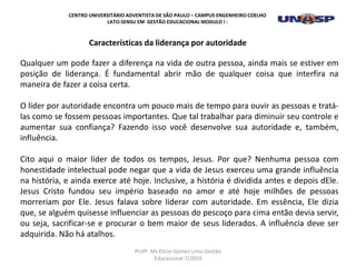 Qualquer um pode fazer a diferença na vida de outra pessoa, ainda mais se estiver em
posição de liderança. É fundamental abrir mão de qualquer coisa que interfira na
maneira de fazer a coisa certa.
O líder por autoridade encontra um pouco mais de tempo para ouvir as pessoas e tratá-
las como se fossem pessoas importantes. Que tal trabalhar para diminuir seu controle e
aumentar sua confiança? Fazendo isso você desenvolve sua autoridade e, também,
influência.
Cito aqui o maior líder de todos os tempos, Jesus. Por que? Nenhuma pessoa com
honestidade intelectual pode negar que a vida de Jesus exerceu uma grande influência
na história, e ainda exerce até hoje. Inclusive, a história é dividida antes e depois dEle.
Jesus Cristo fundou seu império baseado no amor e até hoje milhões de pessoas
morreriam por Ele. Jesus falava sobre liderar com autoridade. Em essência, Ele dizia
que, se alguém quisesse influenciar as pessoas do pescoço para cima então devia servir,
ou seja, sacrificar-se e procurar o bem maior de seus liderados. A influência deve ser
adquirida. Não há atalhos.
Características da liderança por autoridade
CENTRO UNIVERSITÁRIO ADVENTISTA DE SÃO PAULO – CAMPUS ENGENHEIRO COELHO
LATO-SENSU EM GESTÃO EDUCACIONAL MODULO I :
Profº. Ms Elicio Gomes Lima.Gestão
Educacional 7/2010
 