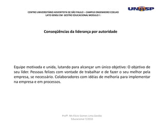 Equipe motivada e unida, lutando para alcançar um único objetivo: O objetivo de
seu líder. Pessoas felizes com vontade de trabalhar e de fazer o seu melhor pela
empresa, se necessário. Colaboradores com idéias de melhoria para implementar
na empresa e em processos.
Conseqüências da liderança por autoridade
CENTRO UNIVERSITÁRIO ADVENTISTA DE SÃO PAULO – CAMPUS ENGENHEIRO COELHO
LATO-SENSU EM GESTÃO EDUCACIONAL MODULO I :
Profº. Ms Elicio Gomes Lima.Gestão
Educacional 7/2010
 