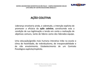 Liderança envolveria ainda, e sobretudo, a intenção explícita de
promover a eficácia da ação coletiva, constituindo esta a
condição de sua legitimação e tendo em conta a realização de
objetivos comuns, tanto de líderes como dos liderados-equipe.
AÇÃO COLETIVA
Uma educação/gestão mais humana interativa inibe na escola o
clima de hostilidade, de individualismo, de irresponsabilidade e
de não envolvimento. Estabelecimento de um Contrato
Psicológico explicito/implícito.
CENTRO UNIVERSITÁRIO ADVENTISTA DE SÃO PAULO – CAMPUS ENGENHEIRO COELHO
LATO-SENSU EM GESTÃO EDUCACIONAL MODULO I :
Profº. Ms Elicio Gomes Lima.Gestão
Educacional 7/2010
 