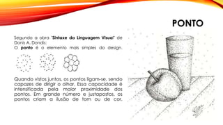 PONTO
Quando vistos juntos, os pontos ligam-se, sendo
capazes de dirigir o olhar. Essa capacidade é
intensificada pela maior proximidade dos
pontos. Em grande número e justapostos, os
pontos criam a ilusão de tom ou de cor.
Segundo a obra "Sintaxe da Linguagem Visual" de
Donis A. Dondis:
O ponto é o elemento mais simples do design.
 