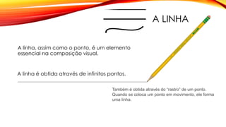 A LINHA
A linha, assim como o ponto, é um elemento
essencial na composição visual.
A linha é obtida através de infinitos pontos.
Também é obtida através do “rastro” de um ponto.
Quando se coloca um ponto em movimento, ele forma
uma linha.
 