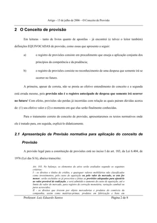 Artigo - 13 de julho de 2006 – O Conceito de Provisão


2 O Conceito de provisão

       Em leituras – tanto de livros quanto de apostilas – já encontrei (e talvez o leitor também)

definições EQUIVOCADAS de provisão, como essas que apresento a seguir:

       a)        o registro de provisões consiste em procedimento que enseja a aplicação conjunta dos

                 princípios da competência e da prudência;

       b)        o registro de provisões consiste no reconhecimento de uma despesa que somente irá se

                 ocorrer no futuro.

       A primeira, apesar de correta, não se presta ao efetivo entendimento do conceito e a segunda

está errada mesmo, pois provisão não é o registro antecipado de despesa que somente irá ocorrer

no futuro! Com efeito, provisões são perdas já incorridas com relação as quais pairam dúvidas acerca

de: (1) seu efetivo valor e (2) o momento em que elas serão finalmente conhecidas.

       Para o tratamento correto do conceito de provisão, apresentaremos os textos normativos onde

ele é tratado para, em seguida, explicá-lo didaticamente.


2.1 Apresentação da Previsão normativa para aplicação do conceito de

      Provisão

       A previsão legal para a constituição de provisões está no inciso I do art. 183, da Lei 6.404, de

1976 (Lei das S/A), abaixo transcrito:

               Art. 183. No balanço, os elementos do ativo serão avaliados segundo os seguintes
               critérios:
               I - os direitos e títulos de crédito, e quaisquer valores mobiliários não classificados
               como investimentos, pelo custo de aquisição ou pelo valor do mercado, se este for
               menor; serão excluídos os já prescritos e feitas as provisões adequadas para ajustá-lo
               ao valor provável de realização, e será admitido o aumento do custo de aquisição, até o
               limite do valor do mercado, para registro de correção monetária, variação cambial ou
               juros acrescidos;
               II - os direitos que tiverem por objeto mercadorias e produtos do comércio da
               companhia, assim como matérias-primas, produtos em fabricação e bens em
       Professor: Luiz Eduardo Santos                                                    Página 2 de 8
 