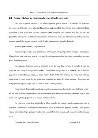 Artigo - 13 de julho de 2006 – O Conceito de Provisão


2.2 Desenvolvimento didático do conceito de provisão

         Para que se possa entender – de forma rigorosa, porém lúdica – o conceito de provisão,

proponho sua definição como: uma perda ocorrida na penumbra. Isso porque uma perda ocorrida na

penumbra é uma perda que ocorreu (ninguém pode imaginar que, apenas pelo fato de que, na

penumbra, não se pode identificar com certeza o tamanho da perda, ela não tenha ocorrido), mas que

somente quando for acesa a luz, será possível saber exatamente o tamanho da perda.

         Tome-se, por exemplo, o seguinte caso:

         Num domingo, resolvi levar a família ao cinema, num “shopping-center” próximo a minha casa.

Chegando ao local, tirei uma nota de cem reais da carteira e comprei os ingressos, guardando o troco no

bolso de minha camisa.

         Em seguida, dirigi-me (com as crianças) a um bar que fica próximo à entrada da sala de

projeção, para comprar refrigerante e pipoca. Comprei os refrigerantes e as pipocas, com o dinheiro

que estava no meu bolso, e recebi, de troco, o valor de R$ 45,00 (três notas de dez reais, duas notas de

cinco reais e cinco notas de um real), que coloquei no bolso de minha camisa.                 Carregado de

refrigerantes e pipocas, segui com as crianças para a sala de projeção.

         Entrei na sala de projeção e, após acomodar as crianças nas poltronas do meio da fileira, sentei-

me em uma poltrona da ponta (próxima ao corredor), com refrigerante em uma das mãos e pipoca na

outra. Em seguida, apagaram-se as luzes e começou o filme.

         Eu estava na penumbra, assistindo ao filme quando, de repente, alguém passou por mim e

esbarrou – derramando o refrigerante nas minhas calças e derrubando pipocas no chão. Sem que eu

tivesse tempo de esboçar qualquer reação, nem sequer identificar o sujeito, ele saiu, apressadamente, de

perto.


         Professor: Luiz Eduardo Santos                                             Página 4 de 8
 