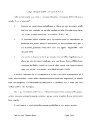 Artigo - 13 de julho de 2006 – O Conceito de Provisão


       Então, instintivamente, levei a mão ao bolso de minha camisa e notei que o dinheiro não estava

mais lá. O que teria ocorrido?

       a)         É possível que o sujeito fosse um ladrão que, ao esbarrar em mim, tivesse aproveitado

                  para levar todo o dinheiro que eu tinha guardado no bolso de minha camisa (nesse

                  caso, eu teria incorrido numa perda – na penumbra – de R$ 45,00).

       b)         Por outro lado, também é possível que o sujeito fosse apenas um trapalhão que, ao

                  esbarrar em mim, tivesse derrubado meu dinheiro, do bolso de minha camisa para o

                  chão do cinema, juntamente com a pipoca (nesse caso, a perda – na penumbra – teria

                  sido de R$ 0,00).

       c)         Uma terceira opção possível é a de que o sujeito fosse um ladrão atrapalhado que, ao

                  esbarrar em mim, tivesse aproveitado para levar parte do meu dinheiro (R$ 20,00, por

                  exemplo) e derrubado o restante, do bolso de minha camisa, para o chão do cinema

                  (nesse caso, a perda – na penumbra – teria sido de apenas R$ 20,00).

       Repare que, em qualquer das três opções possíveis, a perda teria ocorrido no momento em que o

sujeito esbarrou em mim. Porém, como o cinema estava escuro (estávamos na penumbra) eu somente

tinha como imaginar o valor aproximado da perda ocorrida e, somente ao final do filme, teria como

verificar o efetivo valor dessa perda.

       Note-se que em nenhuma das hipóteses a perda ocorreria no momento em que a luz fosse acesa.

A única coisa que aconteceria naquele momento, é que eu poderia ter certeza do que anteriormente

havia ocorrido.

       Ora, aplicando-se os princípios fundamentais de contabilidade ao caso, temos o seguinte.




       Professor: Luiz Eduardo Santos                                              Página 5 de 8
 
